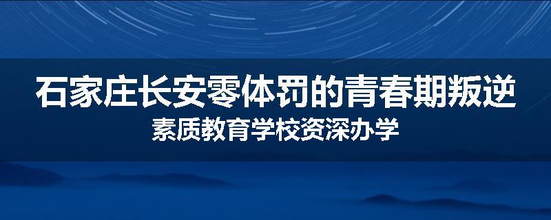 石家庄长安零体罚的青春期叛逆素质教育学校资深办学