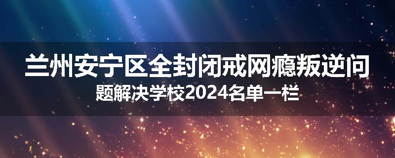 兰州安宁区全封闭戒网瘾叛逆问题解决学校2024名单一栏