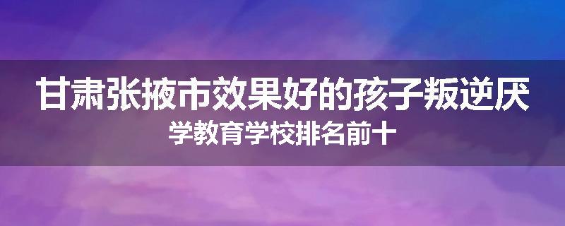 甘肃张掖市效果好的孩子叛逆厌学教育学校排名前十