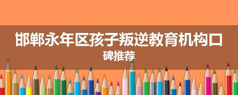 邯郸永年区孩子叛逆教育机构口碑推荐