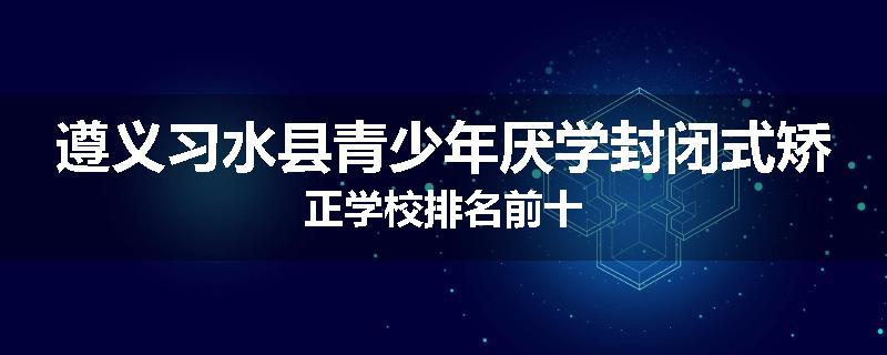 遵义习水县青少年厌学封闭式矫正学校排名前十