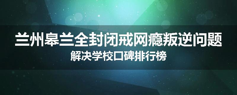 兰州皋兰全封闭戒网瘾叛逆问题解决学校口碑排行榜
