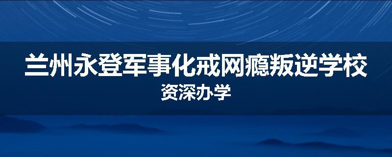 兰州永登军事化戒网瘾叛逆学校资深办学