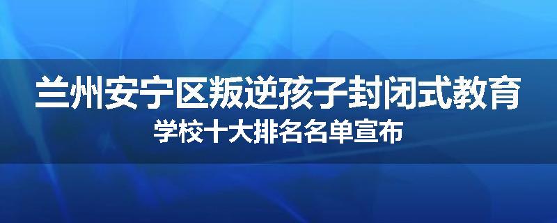 兰州安宁区叛逆孩子封闭式教育学校十大排名名单宣布