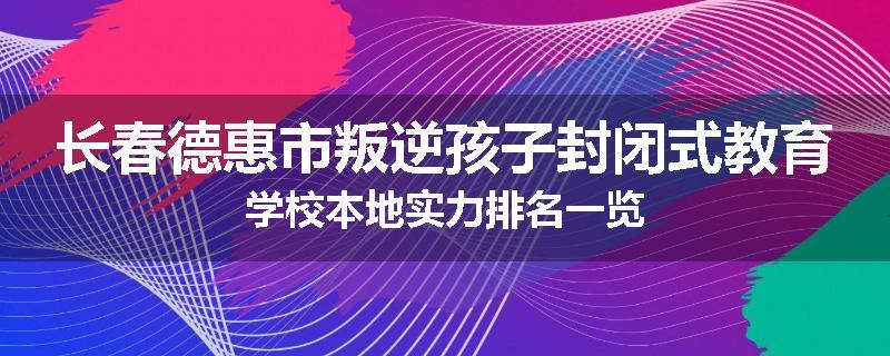 长春德惠市叛逆孩子封闭式教育学校本地实力排名一览
