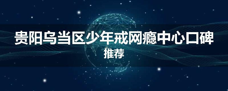 贵阳乌当区少年戒网瘾中心口碑推荐