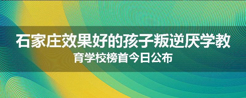 石家庄效果好的孩子叛逆厌学教育学校榜首今日公布