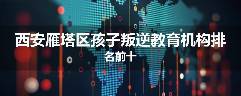 西安雁塔区孩子叛逆教育机构排名前十