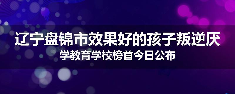 辽宁盘锦市效果好的孩子叛逆厌学教育学校榜首今日公布