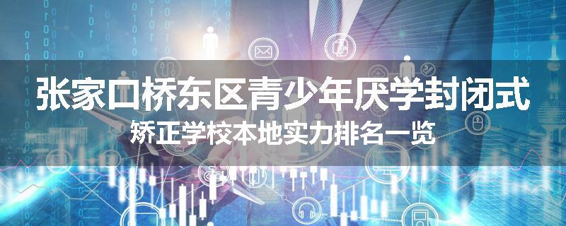 张家口桥东区青少年厌学封闭式矫正学校本地实力排名一览