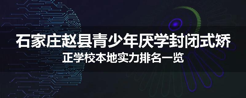 石家庄赵县青少年厌学封闭式矫正学校本地实力排名一览