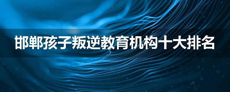 邯郸孩子叛逆教育机构十大排名