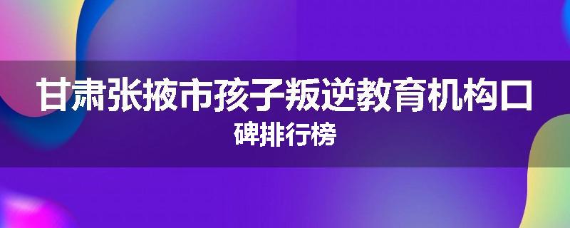 甘肃张掖市孩子叛逆教育机构口碑排行榜