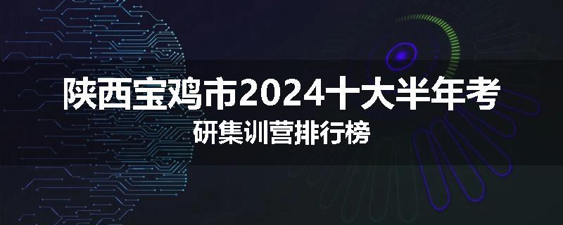陕西宝鸡市2024十大半年考研集训营排行榜