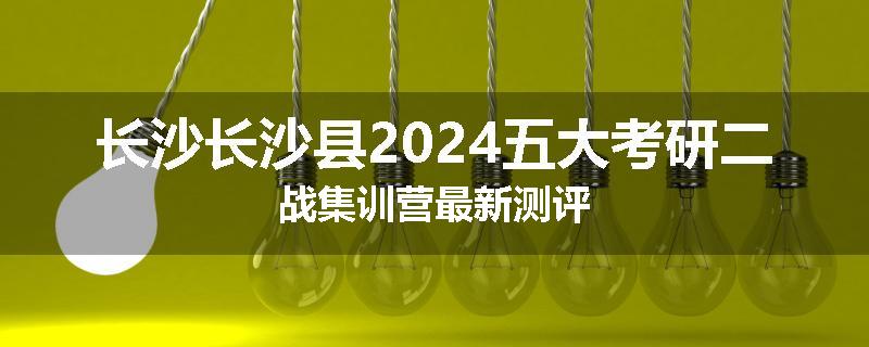 长沙长沙县2024五大考研二战集训营最新测评