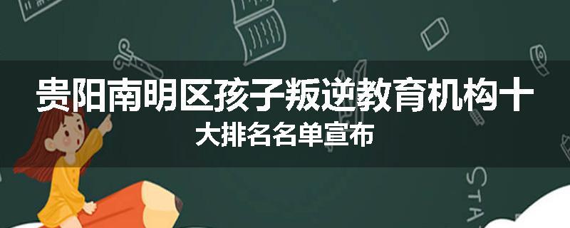 贵阳南明区孩子叛逆教育机构十大排名名单宣布