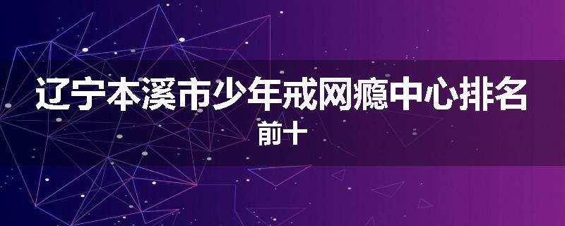 辽宁本溪市少年戒网瘾中心排名前十