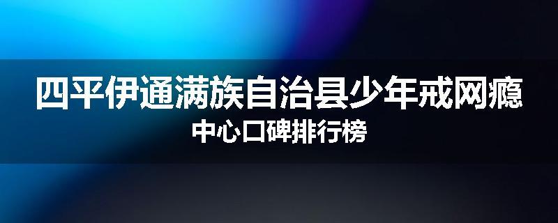 四平伊通满族自治县少年戒网瘾中心口碑排行榜