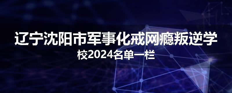 辽宁沈阳市军事化戒网瘾叛逆学校2024名单一栏