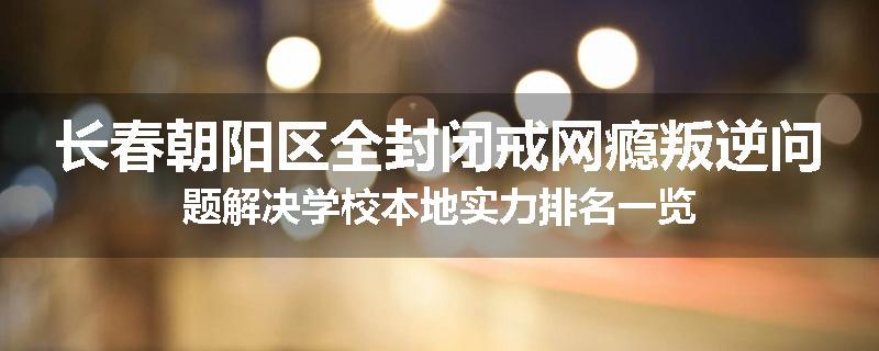 长春朝阳区全封闭戒网瘾叛逆问题解决学校本地实力排名一览