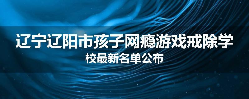辽宁辽阳市孩子网瘾游戏戒除学校最新名单公布