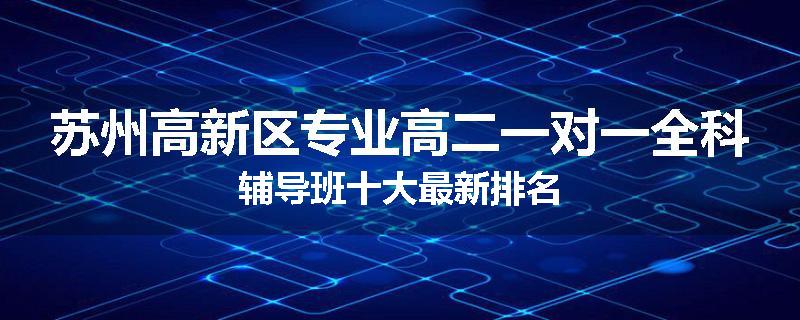 苏州高新区专业高二一对一全科辅导班十大最新排名