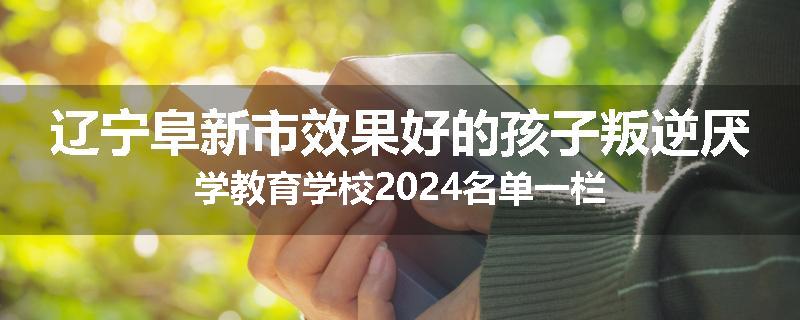 辽宁阜新市效果好的孩子叛逆厌学教育学校2024名单一栏