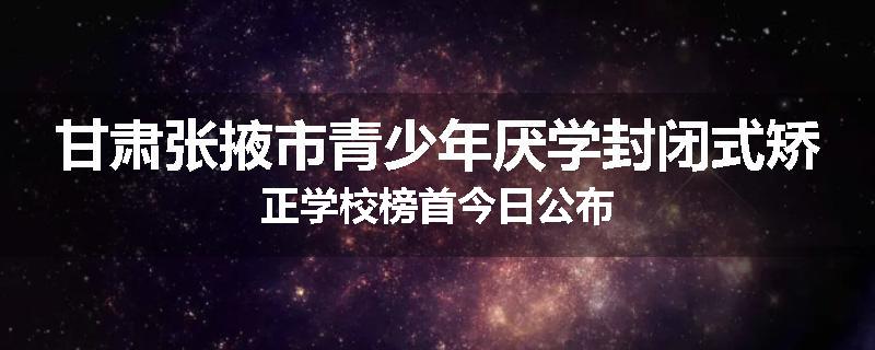 甘肃张掖市青少年厌学封闭式矫正学校榜首今日公布