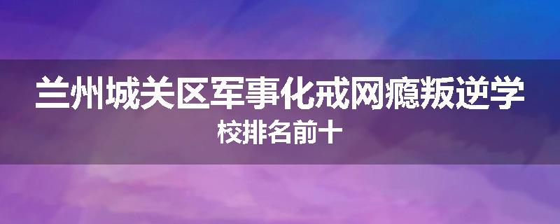 兰州城关区军事化戒网瘾叛逆学校排名前十