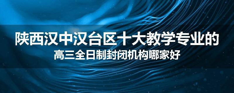 陕西汉中汉台区十大教学专业的高三全日制封闭机构哪家好