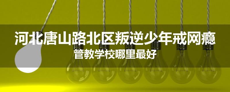 河北唐山路北区叛逆少年戒网瘾管教学校哪里最好