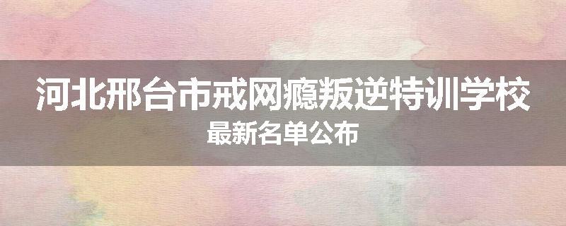 河北邢台市戒网瘾叛逆特训学校最新名单公布