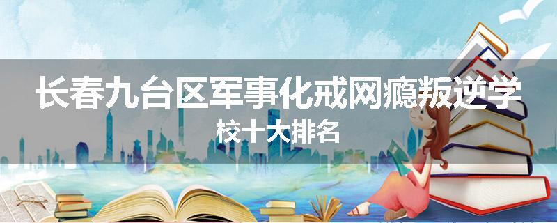长春九台区军事化戒网瘾叛逆学校十大排名
