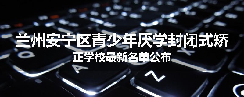 兰州安宁区青少年厌学封闭式矫正学校最新名单公布
