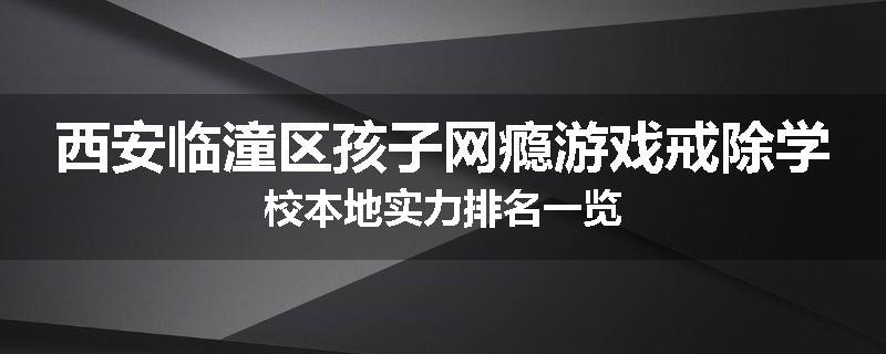 西安临潼区孩子网瘾游戏戒除学校本地实力排名一览