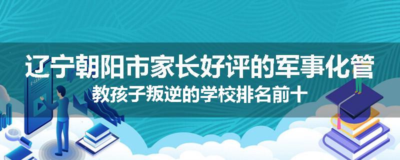 辽宁朝阳市家长好评的军事化管教孩子叛逆的学校排名前十