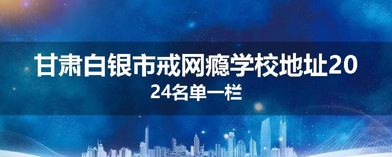 甘肃白银市戒网瘾学校地址2024名单一栏