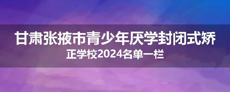 甘肃张掖市青少年厌学封闭式矫正学校2024名单一栏