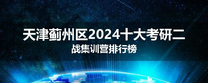 天津蓟州区2024十大考研二战集训营排行榜