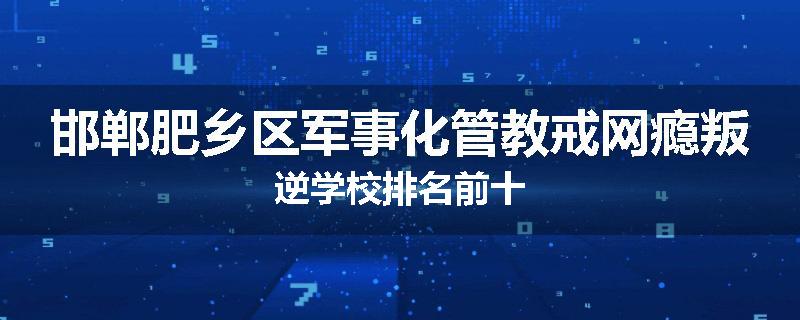 邯郸肥乡区军事化管教戒网瘾叛逆学校排名前十