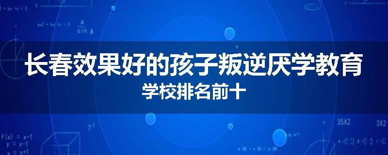 长春效果好的孩子叛逆厌学教育学校排名前十
