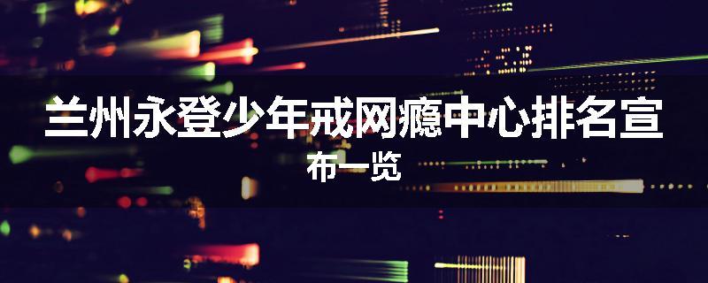 兰州永登少年戒网瘾中心排名宣布一览