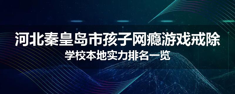 河北秦皇岛市孩子网瘾游戏戒除学校本地实力排名一览