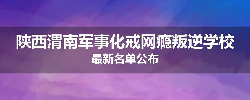 陕西渭南军事化戒网瘾叛逆学校最新名单公布