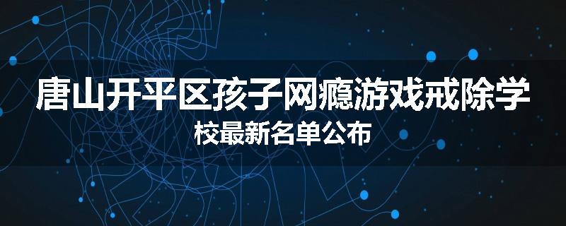 唐山开平区孩子网瘾游戏戒除学校最新名单公布