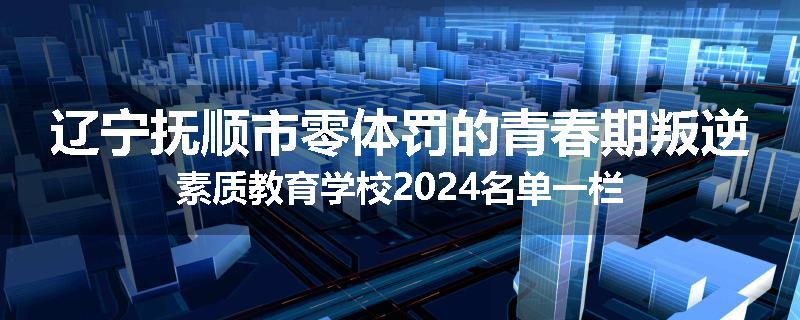 辽宁抚顺市零体罚的青春期叛逆素质教育学校2024名单一栏