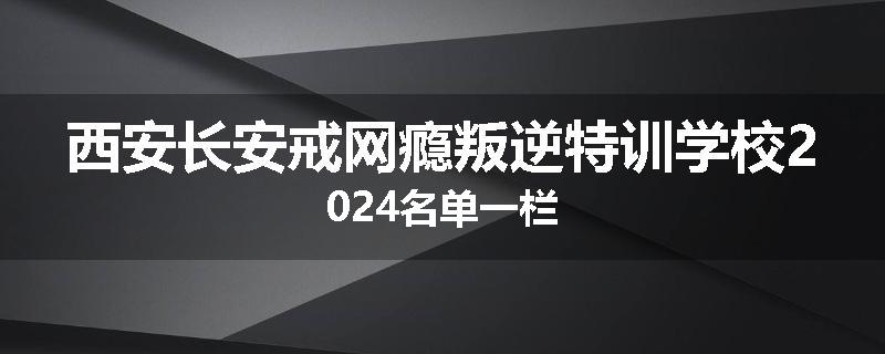 西安长安戒网瘾叛逆特训学校2024名单一栏