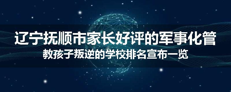 辽宁抚顺市家长好评的军事化管教孩子叛逆的学校排名宣布一览