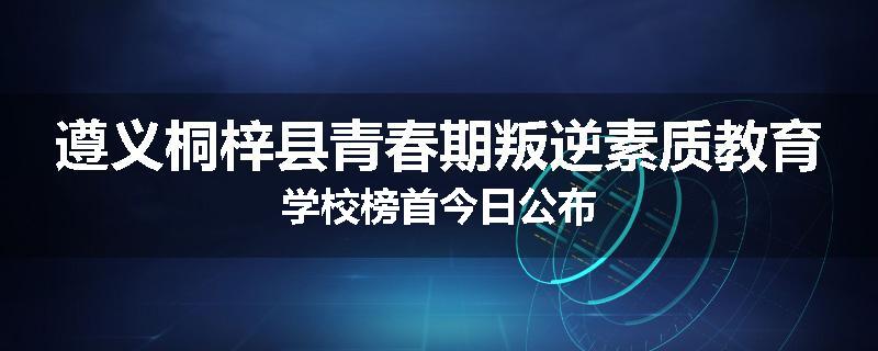 遵义桐梓县青春期叛逆素质教育学校榜首今日公布