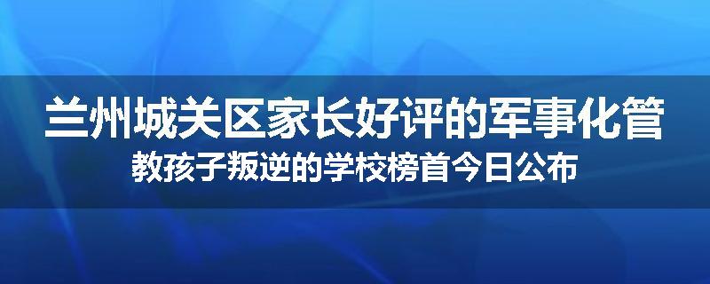 兰州城关区家长好评的军事化管教孩子叛逆的学校榜首今日公布